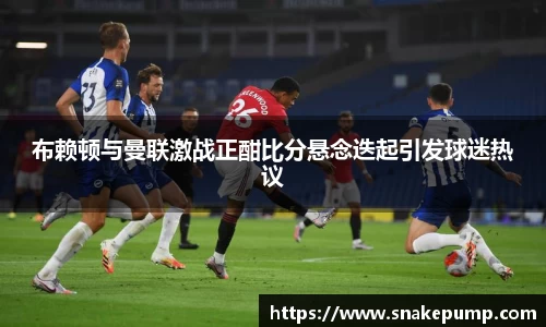 布赖顿与曼联激战正酣比分悬念迭起引发球迷热议