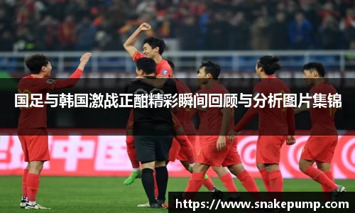 国足与韩国激战正酣精彩瞬间回顾与分析图片集锦