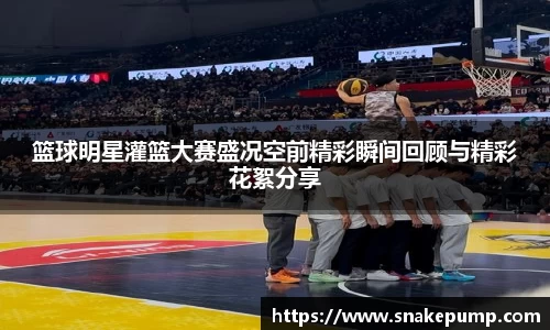 篮球明星灌篮大赛盛况空前精彩瞬间回顾与精彩花絮分享